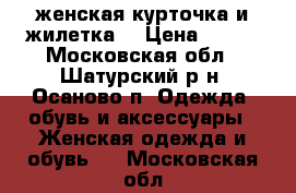 женская курточка и жилетка. › Цена ­ 500 - Московская обл., Шатурский р-н, Осаново п. Одежда, обувь и аксессуары » Женская одежда и обувь   . Московская обл.